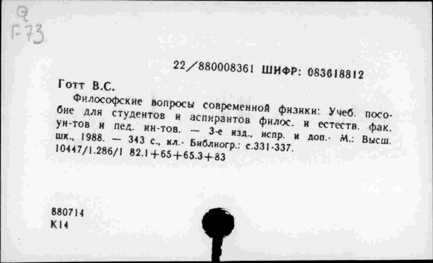 ﻿22/880008361 ШИФР: 083618812
Готт В.С.
Философские вопросы современной физики: Учеб, пособие для студентов и аспирантов филос. и естеств. фак. ун-тов и пед. ин-тов. — 3-е изд., испр. и доп- М.: Высш, шк., 1988. — 343 с., ил.- Библиогр.: с.ЗЗ 1-337.
10447/1.286/1 82.14-65 + 65.3 + 83
880714